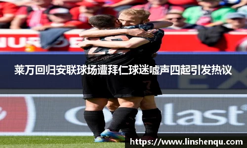莱万回归安联球场遭拜仁球迷嘘声四起引发热议