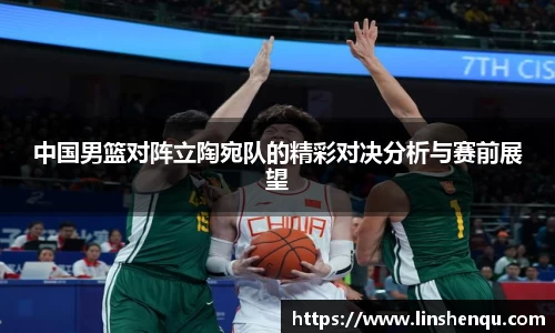 中国男篮对阵立陶宛队的精彩对决分析与赛前展望