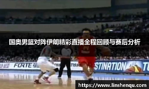国奥男篮对阵伊朗精彩直播全程回顾与赛后分析