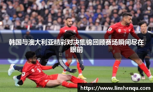 韩国与澳大利亚精彩对决集锦回顾赛场瞬间尽在眼前